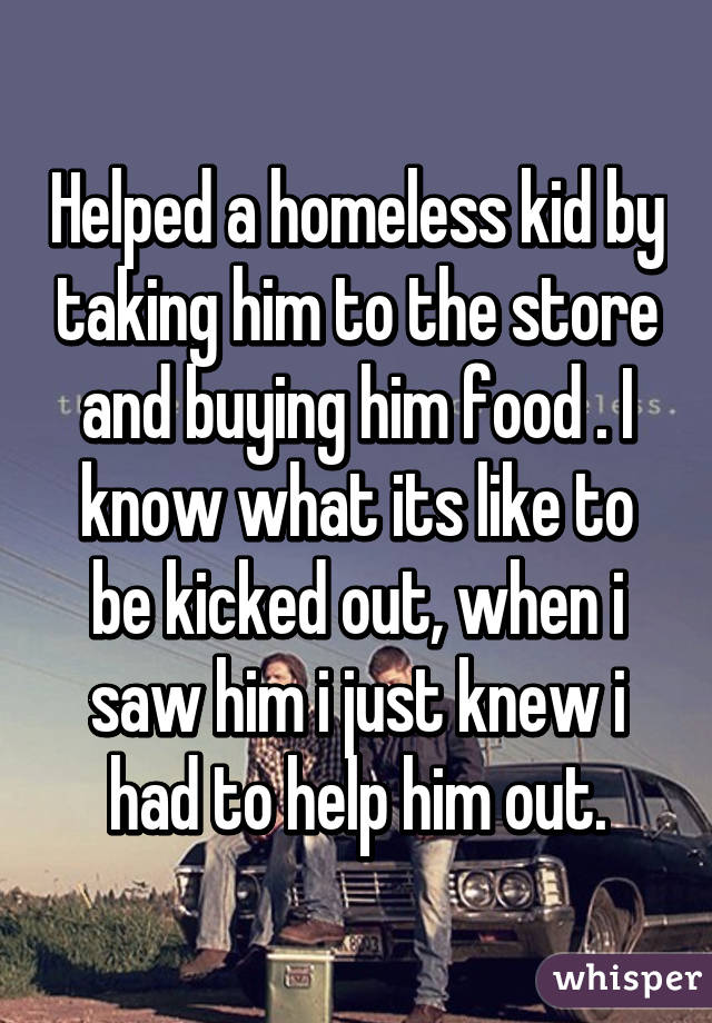 Helped a homeless kid by taking him to the store and buying him food . I  know what its like to be kicked out, when i saw him i just knew i had to  help him out.