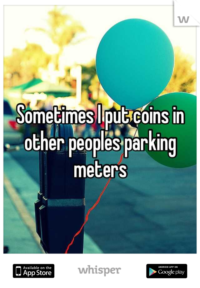 Sometimes I put coins in other peoples parking meters