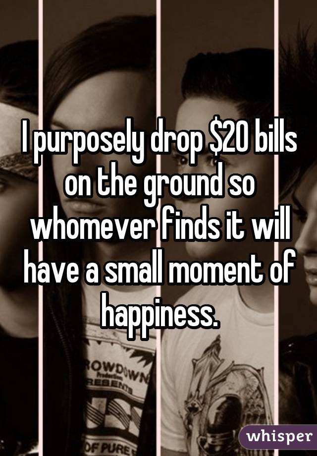 I purposely drop $20 bills on the ground so whomever finds it will have a  small moment of happiness.