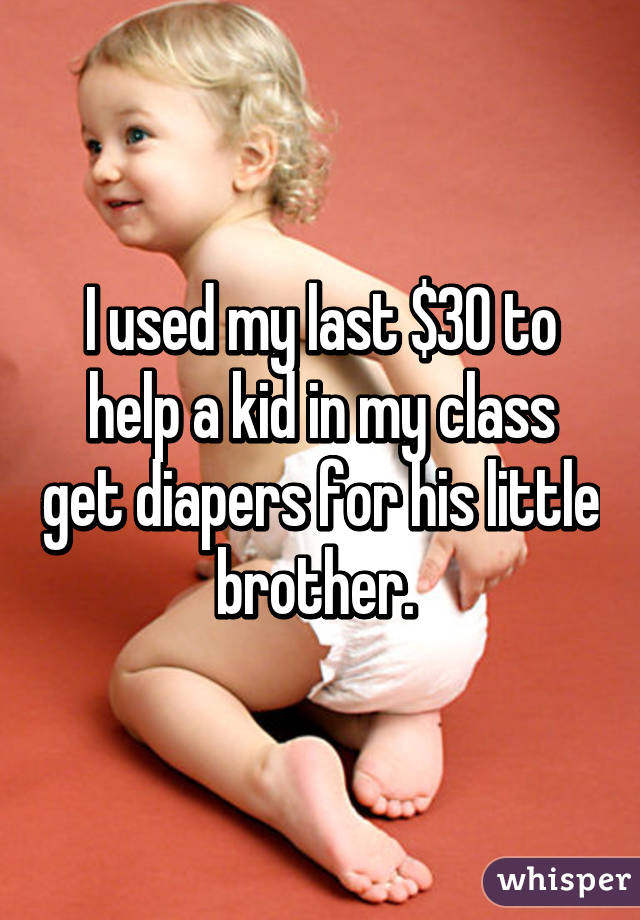 I used my last $30 to help a kid in my class get diapers for his little  brother. 