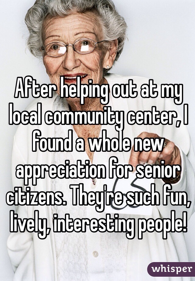 After helping out at my local community center, I found a whole new  appreciation for senior citizens. They