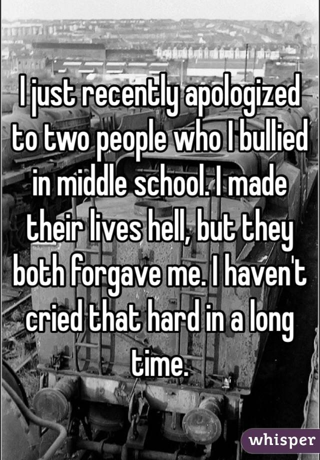 I just recently apologized to two people who I bullied in middle school. I  made their lives hell, but they both forgave me. I haven