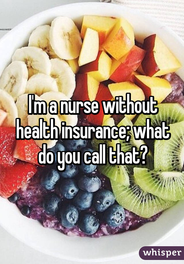 I'm a nurse without health insurance; what do you call that?