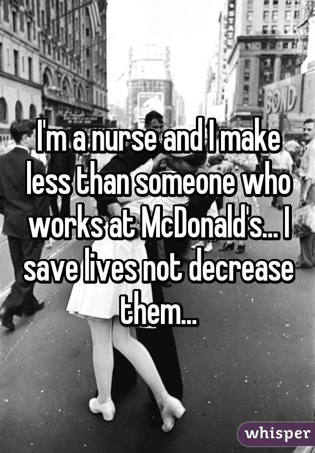 I'm a nurse and I make less than someone who works at McDonald's... I save lives not decrease them...