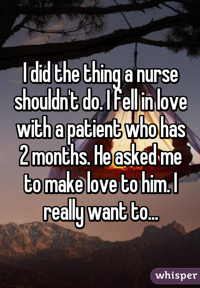 I did the thing a nurse shouldn't do. I fell in love with a patient who has 2 months. He asked me to make love to him. I really want to...