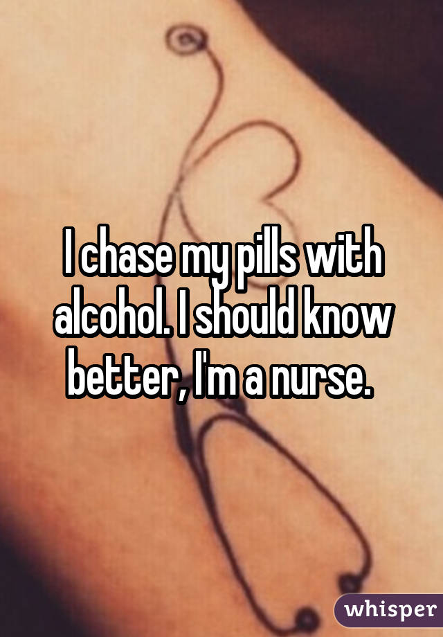 I chase my pills with alcohol. I should know better, I'm a nurse. 