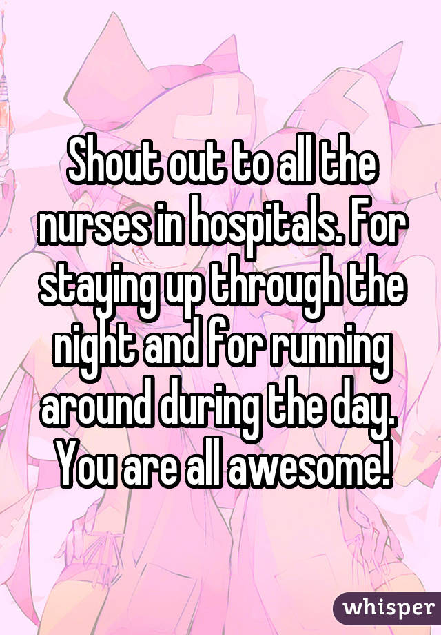 Shout out to all the nurses in hospitals. For staying up through the night and for running around during the day.  You are all awesome!