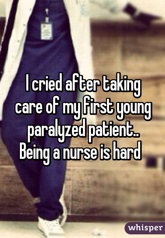 I cried after taking care of my first young paralyzed patient.. Being a nurse is hard  
