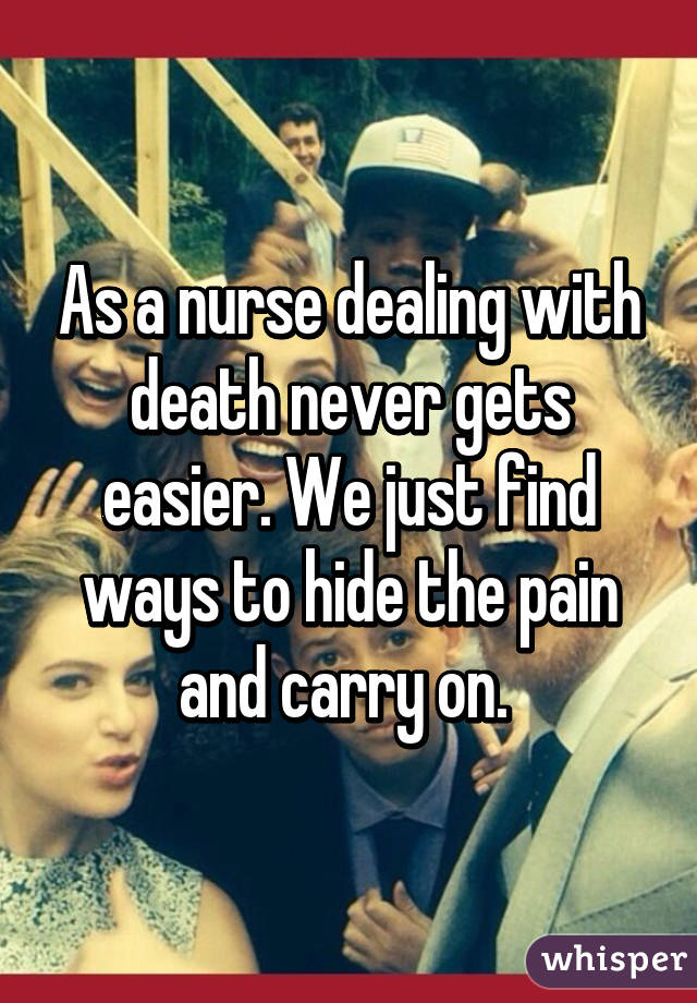 As a nurse dealing with death never gets easier. We just find ways to hide  the pain and carry on. 