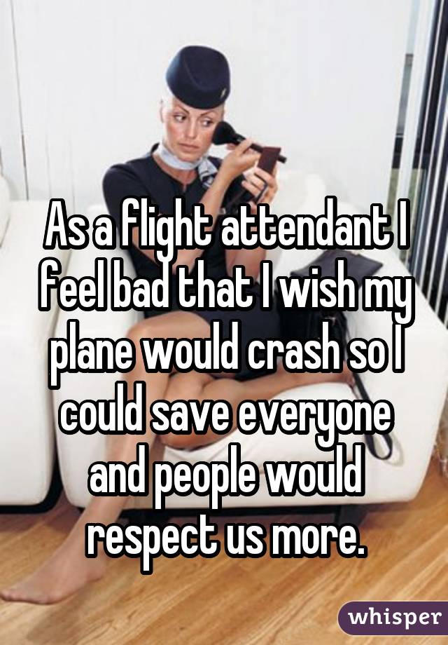  As a flight attendant I feel bad that I wish my plane would crash so I  could save everyone and people would respect us more.