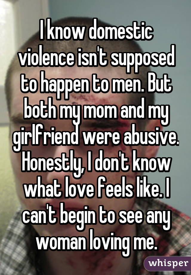 I know domestic violence isn't supposed to happen to men. But both my mom and my girlfriend were abusive. Honestly, I don't know what love feels like. I can't begin to see any woman loving me.