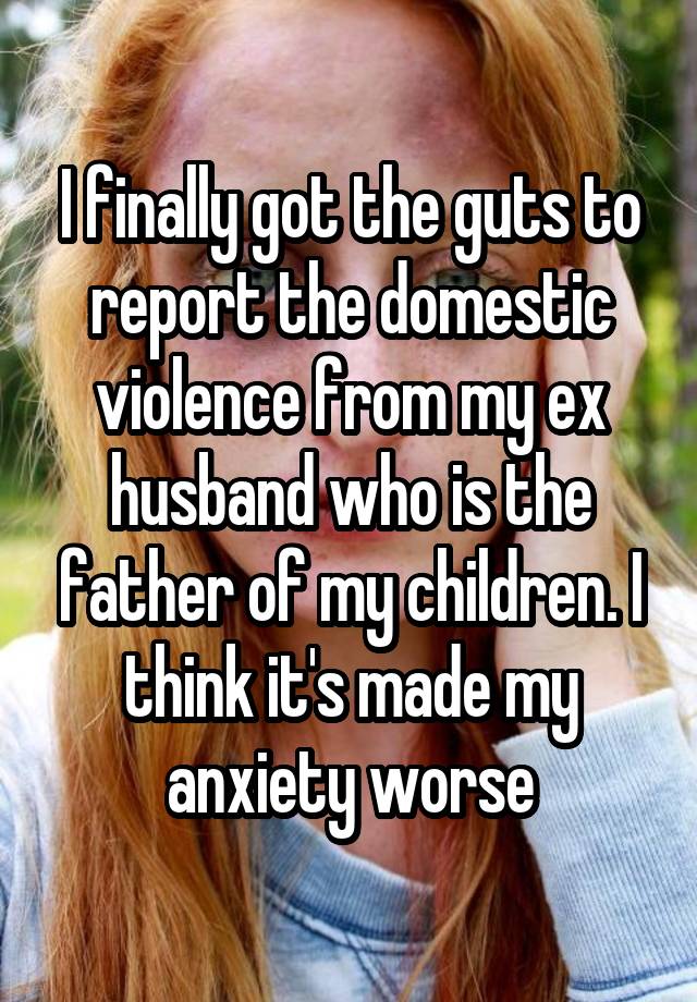 I finally got the guts to report the domestic violence from my ex husband who is the father of my children. I think it