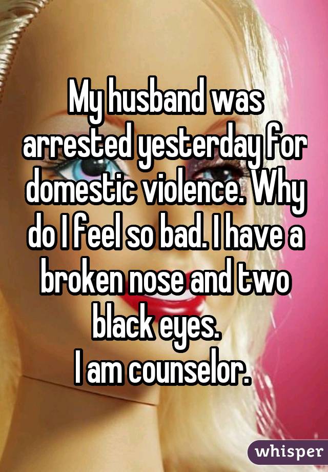 My husband was arrested yesterday for domestic violence. Why do I feel so bad. I have a broken nose and two black eyes.    I am counselor. 