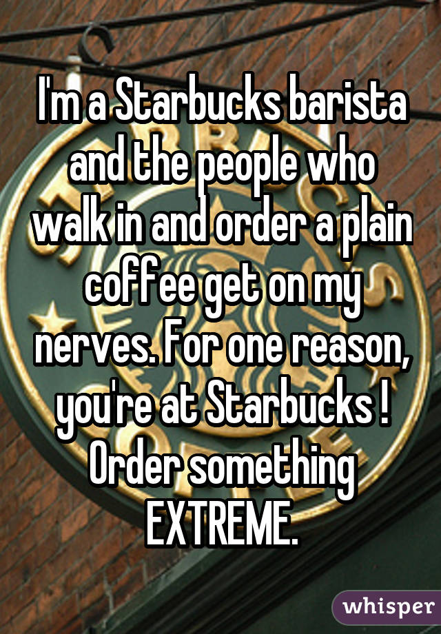 I'm a Starbucks barista and the people who walk in and order a plain coffee get on my nerves. For one reason, you're at Starbucks ! Order something EXTREME.