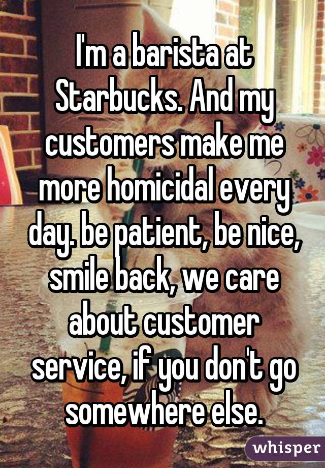 I'm a barista at Starbucks. And my customers make me more homicidal every day. be patient, be nice, smile back, we care about customer service, if you don't go somewhere else.