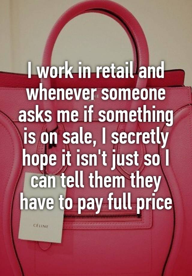 I work in retail and whenever someone asks me if something is on sale, I secretly hope it isn