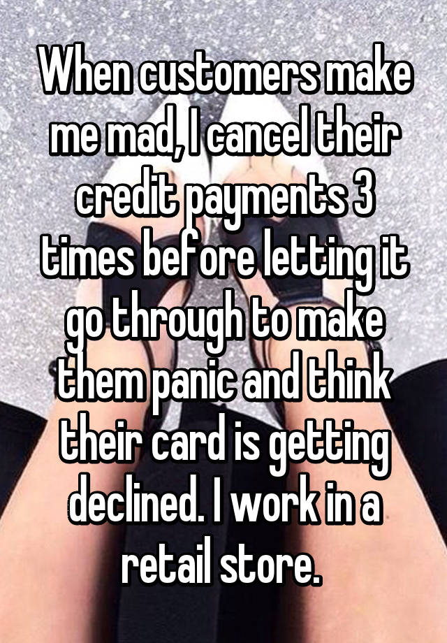 When customers make me mad, I cancel their credit payments 3 times before letting it go through to make them panic and think their card is getting declined. I work in a retail store.