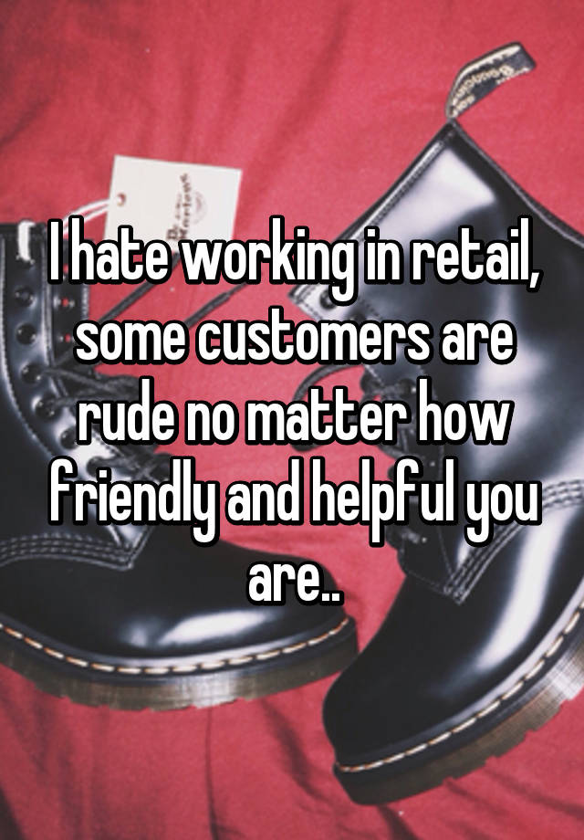 I hate working in retail, some customers are rude no matter how friendly and helpful you are..