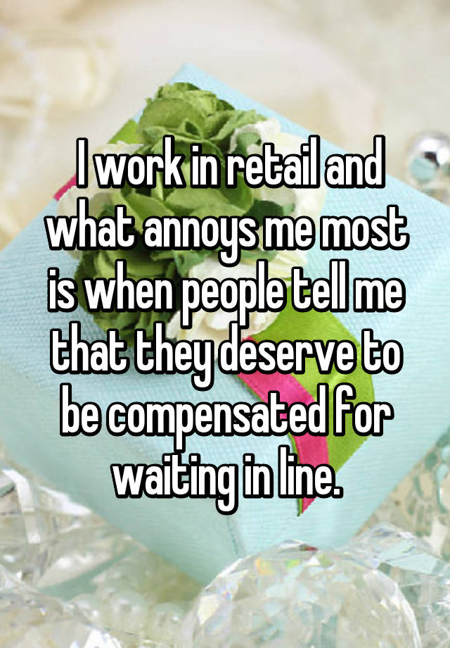 I work in retail and what annoys me most is when people tell me that they deserve to be compensated for waiting in line.