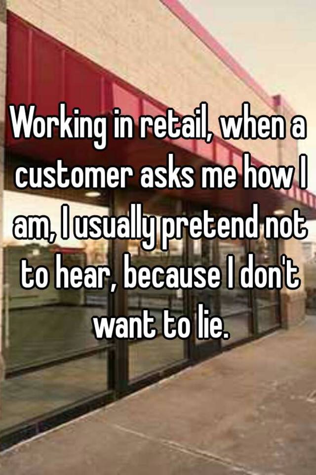 Working in retail, when a customer asks me how I am, I usually pretend not to hear, because I don