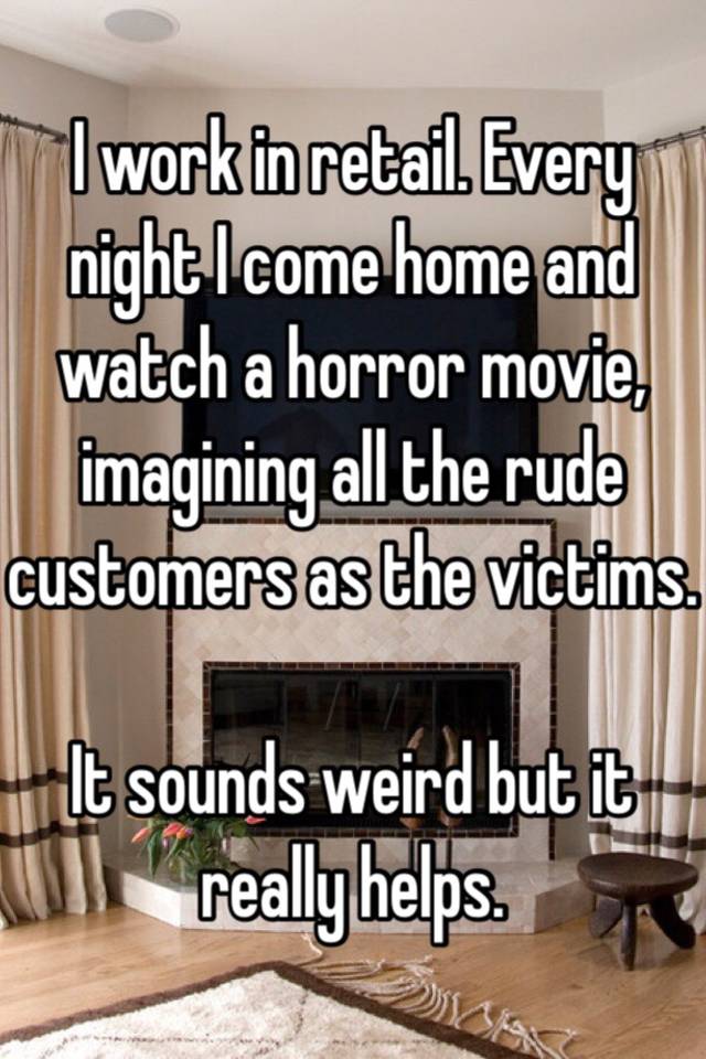 I work in retail. Every night I come home and watch a horror movie, imagining all the rude customers as the victims. It sounds weird but it really helps.