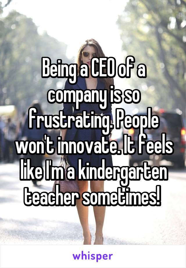 Being a CEO of a company is so frustrating. People won