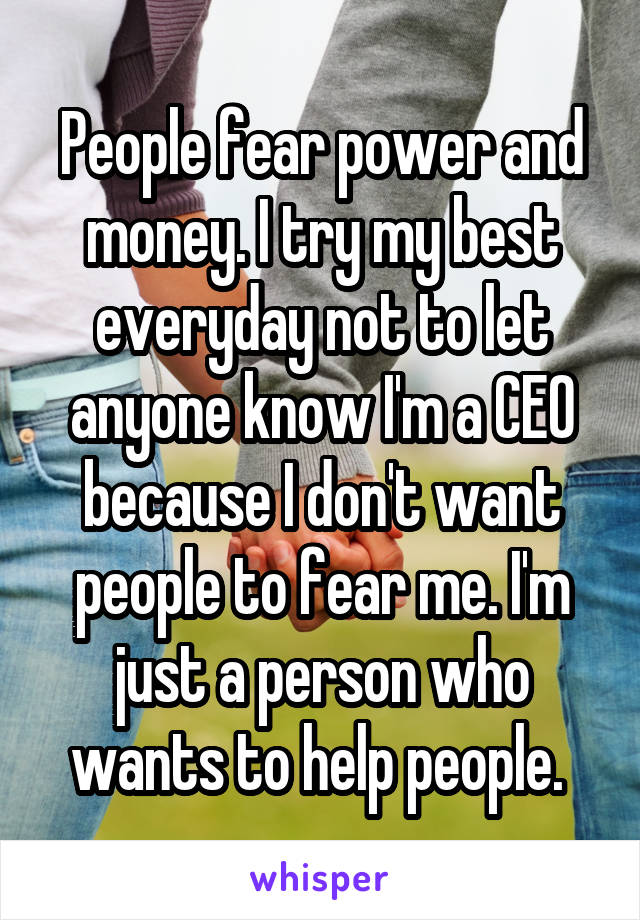 People fear power and money. I try my best everyday not to let anyone know  I