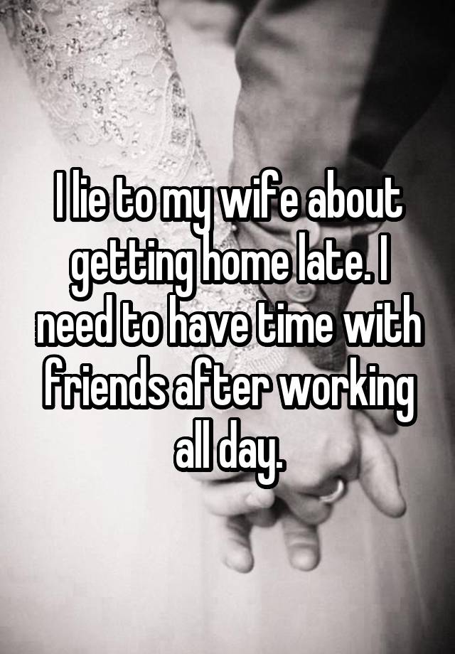 I lie to my wife about getting home late. I need to have time with friends after working all day.