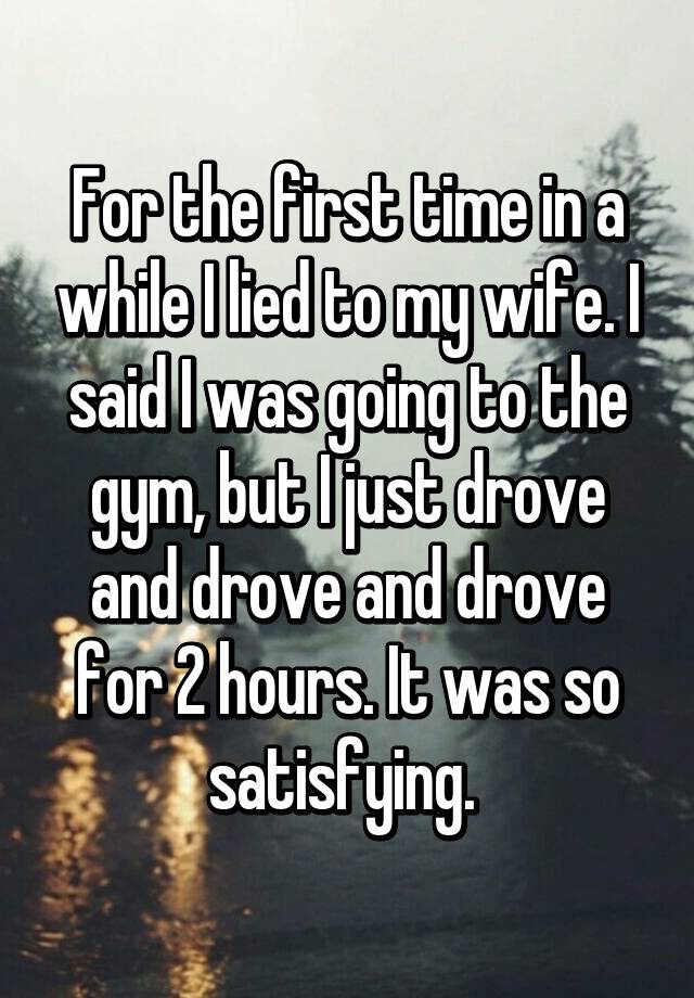 For the first time in a while I lied to my wife. I said I was going to the gym, but I just drove and drove and drove for 2 hours. It was so satisfying.