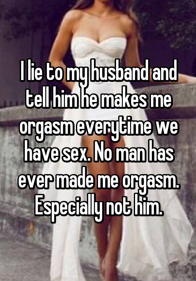 I lie to my husband and tell him he makes me orgasm everytime we have sex. No man has ever made me orgasm. Especially not him.