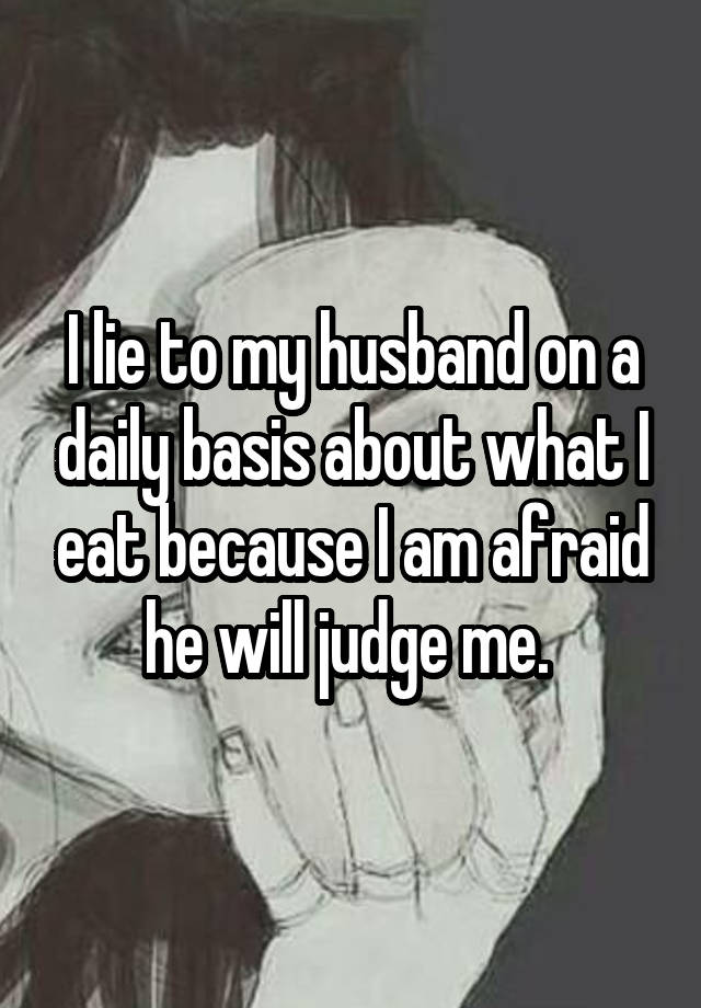 I lie to my husband on a daily basis about what I eat because I am afraid he will judge me.