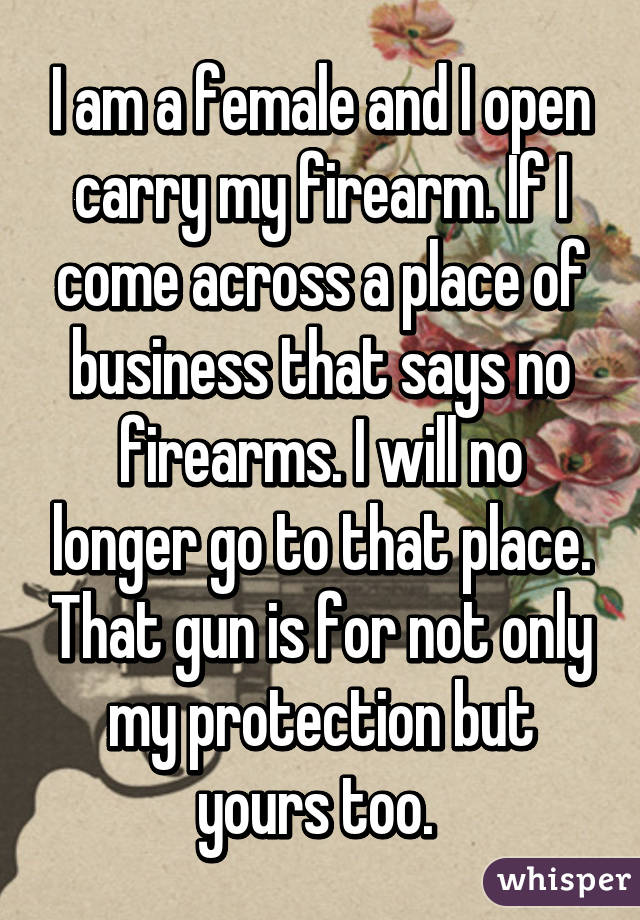 I am a female and I open carry my firearm. If I come across a place of  business that says no firearms. I will no longer go to that place. That gun  is for not only my protection but yours too. 