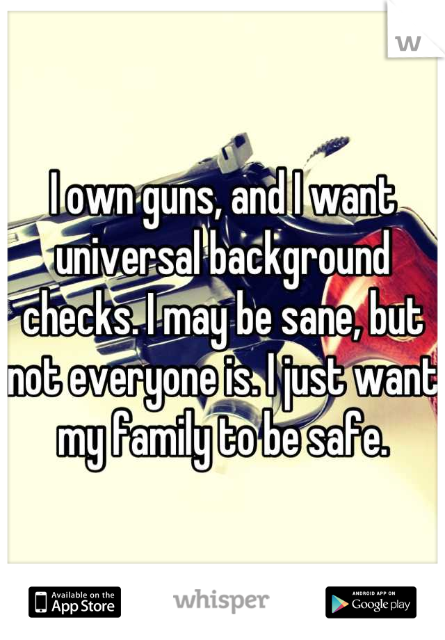 I own guns, and I want universal background checks. I may be sane, but not  everyone is. I just want my family to be safe.