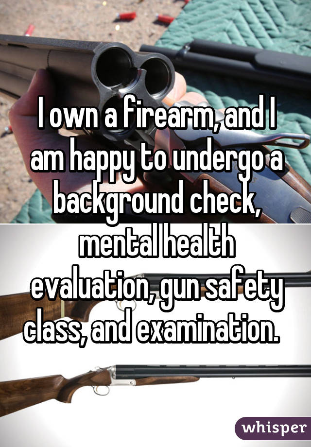 I own a firearm, and I am happy to undergo a background check, mental  health evaluation, gun safety class, and examination. 
