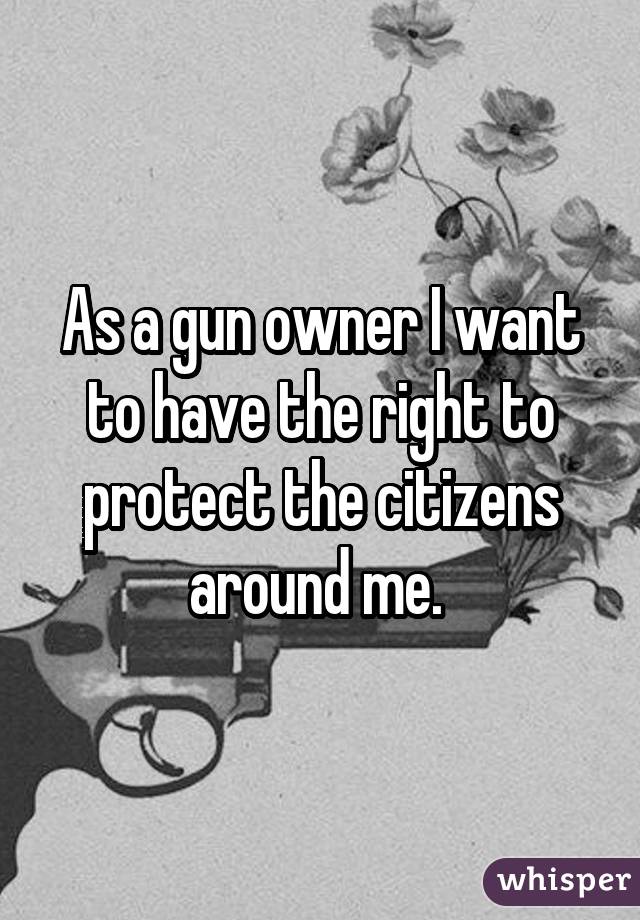 As a gun owner I want to have the right to protect the citizens around me. 