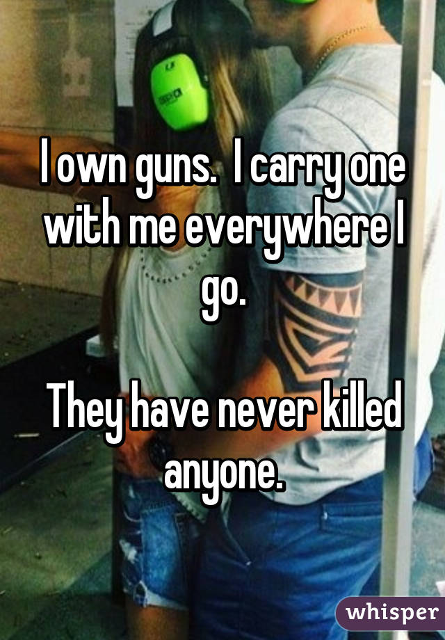 I own guns. I carry one with me everywhere I go. They have never killed  anyone.