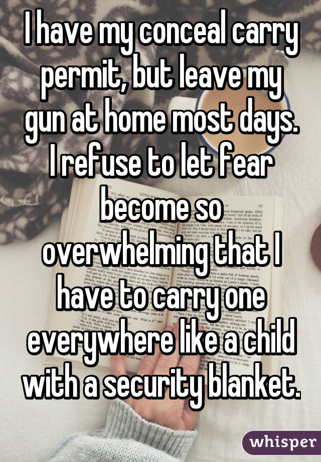 I have my conceal carry permit, but leave my gun at home most days. I  refuse to let fear become so overwhelming that I have to carry one  everywhere like a child with a security blanket. 